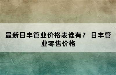 最新日丰管业价格表谁有？ 日丰管业零售价格